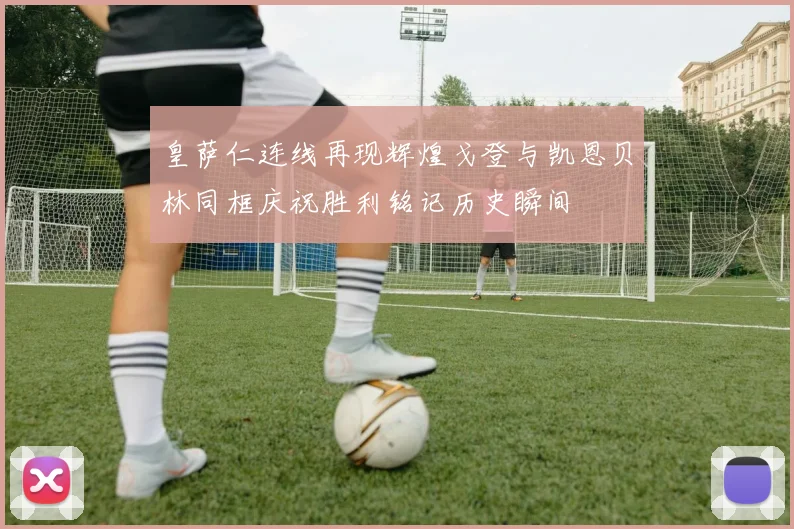 皇萨仁连线再现辉煌戈登与凯恩贝林同框庆祝胜利铭记历史瞬间
