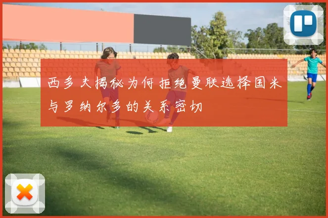 西多夫揭秘为何拒绝曼联选择国米与罗纳尔多的关系密切