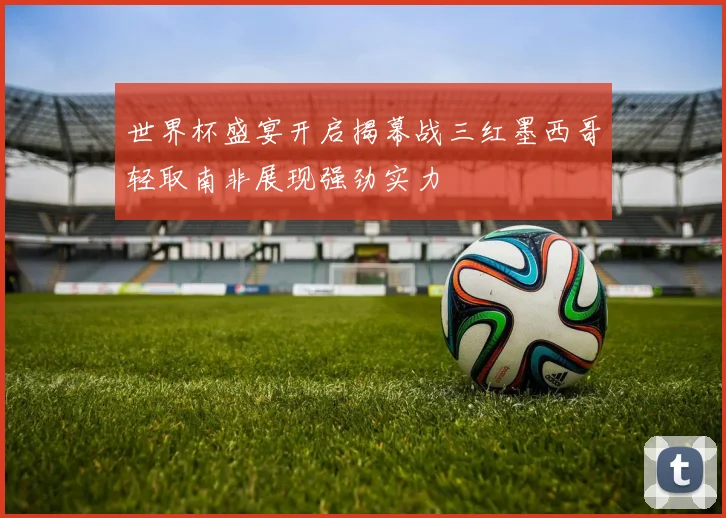 世界杯盛宴开启揭幕战三红墨西哥轻取南非展现强劲实力