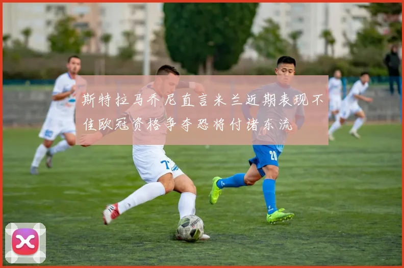 斯特拉马乔尼直言米兰近期表现不佳欧冠资格争夺恐将付诸东流