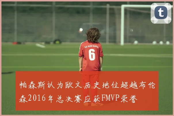 帕森斯认为欧文历史地位超越布伦森2016年总决赛应获FMVP荣誉