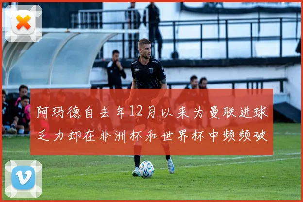 阿玛德自去年12月以来为曼联进球乏力却在非洲杯和世界杯中频频破门