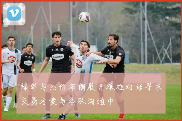 绿军与杰伦布朗展开艰难对话寻求交易方案与各队沟通中