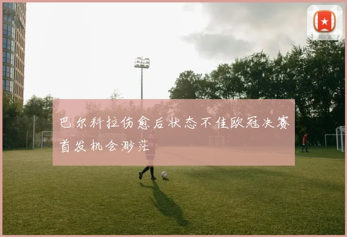 巴尔科拉伤愈后状态不佳欧冠决赛首发机会渺茫